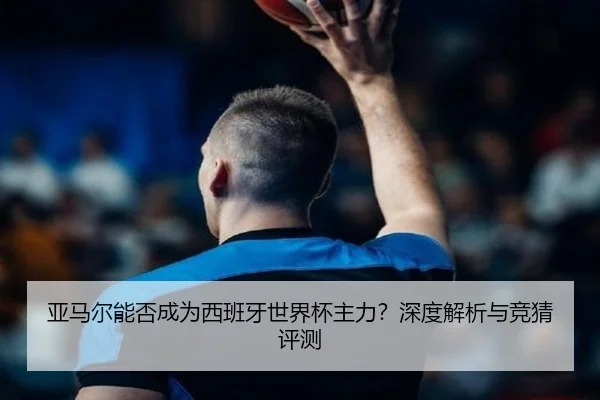 亚马尔能否成为西班牙世界杯主力？深度解析与竞猜评测